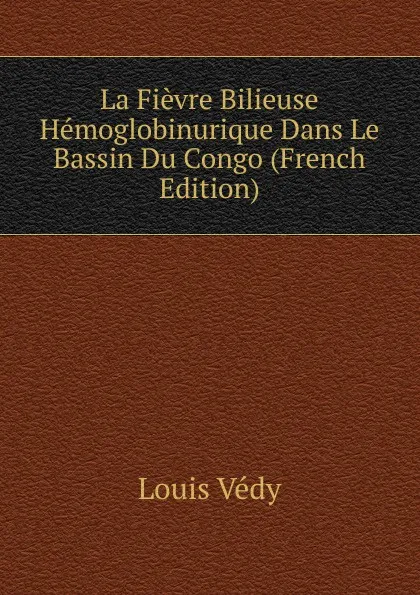 Обложка книги La Fievre Bilieuse Hemoglobinurique Dans Le Bassin Du Congo (French Edition), Louis Védy