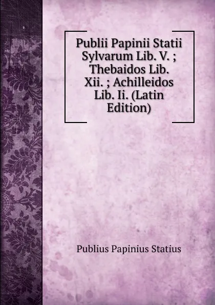 Обложка книги Publii Papinii Statii Sylvarum Lib. V. ; Thebaidos Lib. Xii. ; Achilleidos Lib. Ii. (Latin Edition), Publius Papinius Statius