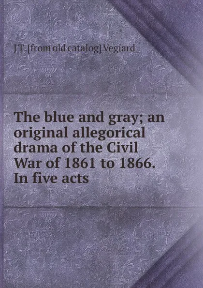 Обложка книги The blue and gray; an original allegorical drama of the Civil War of 1861 to 1866. In five acts, J T. [from old catalog] Vegiard