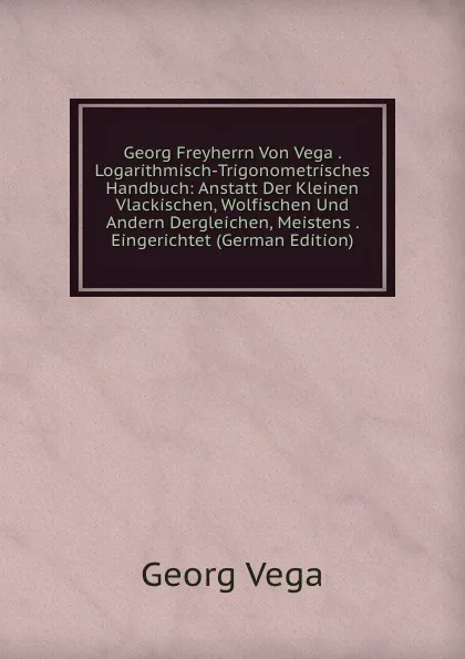 Обложка книги Georg Freyherrn Von Vega . Logarithmisch-Trigonometrisches Handbuch: Anstatt Der Kleinen Vlackischen, Wolfischen Und Andern Dergleichen, Meistens . Eingerichtet (German Edition), Georg Vega