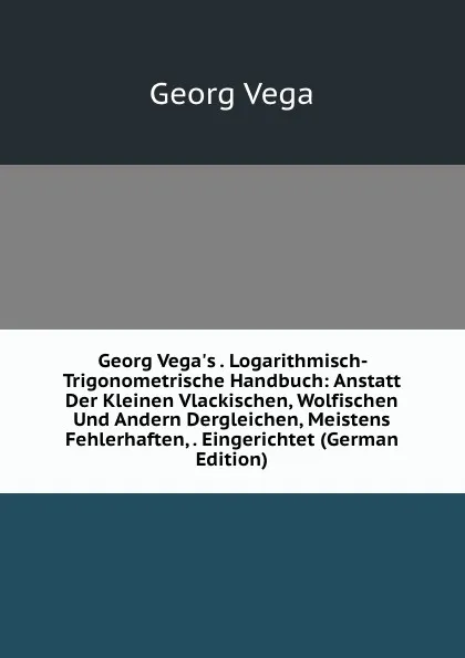 Обложка книги Georg Vega.s . Logarithmisch-Trigonometrische Handbuch: Anstatt Der Kleinen Vlackischen, Wolfischen Und Andern Dergleichen, Meistens Fehlerhaften, . Eingerichtet (German Edition), Georg Vega