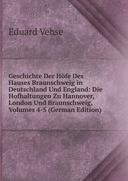 Обложка книги Geschichte Der Hofe Des Hauses Braunschweig in Deutschland Und England: Die Hofhaltungen Zu Hannover, London Und Braunschweig, Volumes 4-5 (German Edition), Eduard Vehse