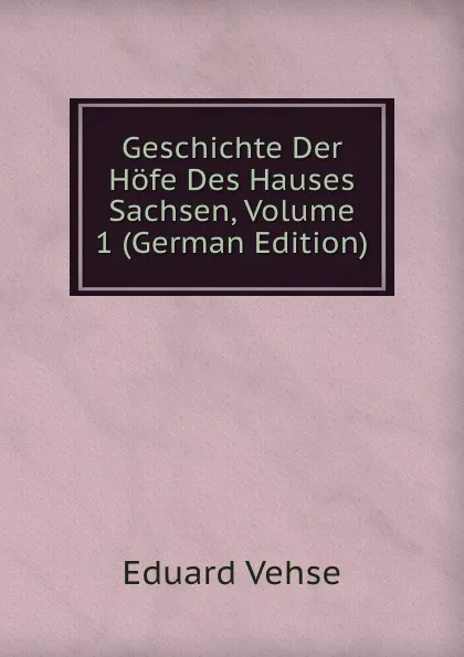 Обложка книги Geschichte Der Hofe Des Hauses Sachsen, Volume 1 (German Edition), Eduard Vehse