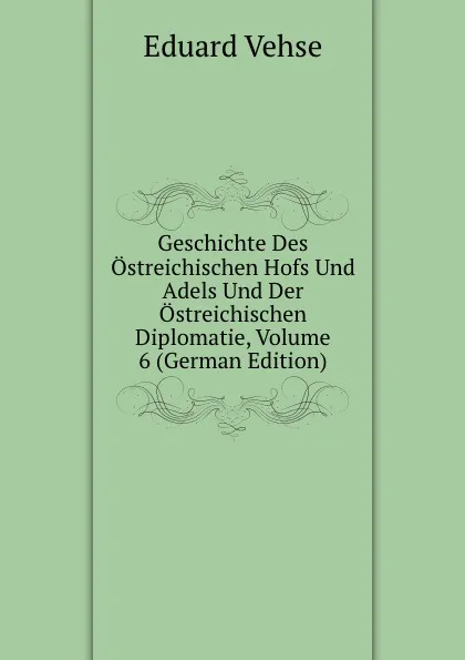 Обложка книги Geschichte Des Ostreichischen Hofs Und Adels Und Der Ostreichischen Diplomatie, Volume 6 (German Edition), Eduard Vehse