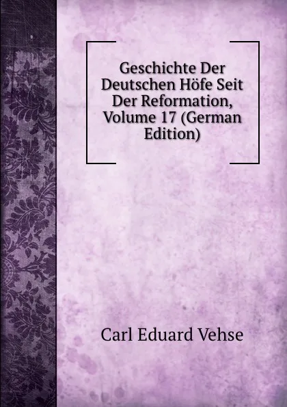 Обложка книги Geschichte Der Deutschen Hofe Seit Der Reformation, Volume 17 (German Edition), Carl Eduard Vehse