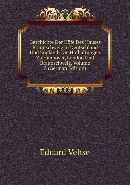 Обложка книги Geschichte Der Hofe Des Hauses Braunschweig in Deutschland Und England: Die Hofhaltungen Zu Hannover, London Und Braunschweig, Volume 3 (German Edition), Eduard Vehse