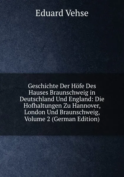 Обложка книги Geschichte Der Hofe Des Hauses Braunschweig in Deutschland Und England: Die Hofhaltungen Zu Hannover, London Und Braunschweig, Volume 2 (German Edition), Eduard Vehse