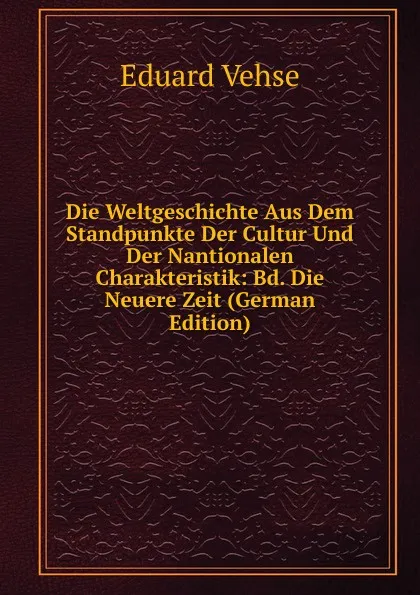 Обложка книги Die Weltgeschichte Aus Dem Standpunkte Der Cultur Und Der Nantionalen Charakteristik: Bd. Die Neuere Zeit (German Edition), Eduard Vehse