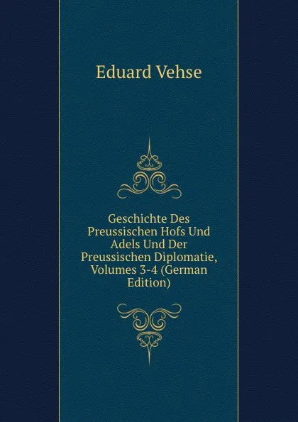 Обложка книги Geschichte Des Preussischen Hofs Und Adels Und Der Preussischen Diplomatie, Volumes 3-4 (German Edition), Eduard Vehse