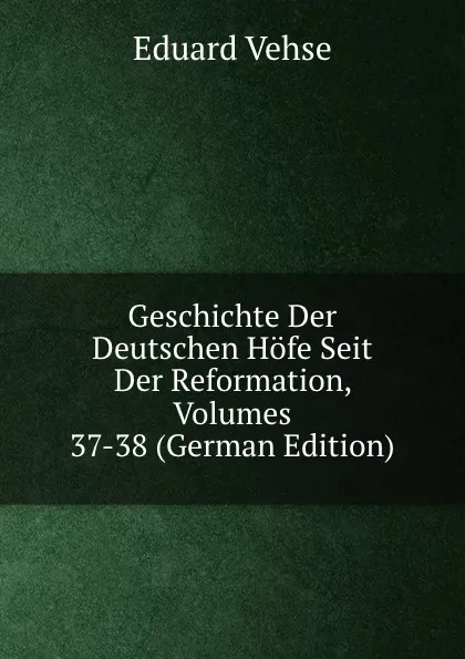 Обложка книги Geschichte Der Deutschen Hofe Seit Der Reformation, Volumes 37-38 (German Edition), Eduard Vehse