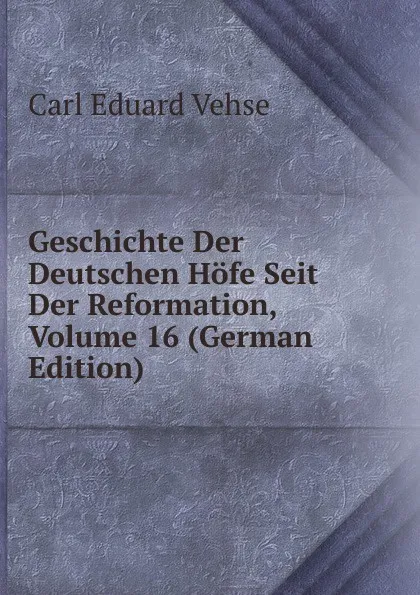 Обложка книги Geschichte Der Deutschen Hofe Seit Der Reformation, Volume 16 (German Edition), Carl Eduard Vehse