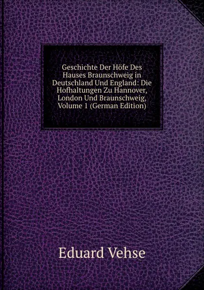 Обложка книги Geschichte Der Hofe Des Hauses Braunschweig in Deutschland Und England: Die Hofhaltungen Zu Hannover, London Und Braunschweig, Volume 1 (German Edition), Eduard Vehse