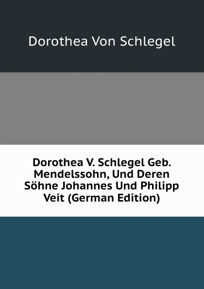 Обложка книги Dorothea V. Schlegel Geb. Mendelssohn, Und Deren Sohne Johannes Und Philipp Veit (German Edition), Dorothea Von Schlegel