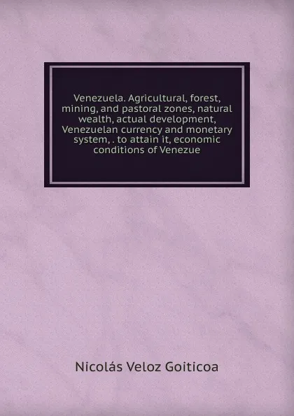 Обложка книги Venezuela. Agricultural, forest, mining, and pastoral zones, natural wealth, actual development, Venezuelan currency and monetary system, . to attain it, economic conditions of Venezue, Nicolás Veloz Goiticoa