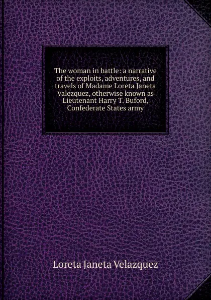 Обложка книги The woman in battle: a narrative of the exploits, adventures, and travels of Madame Loreta Janeta Valezquez, otherwise known as Lieutenant Harry T. Buford, Confederate States army, Loreta Janeta Velazquez