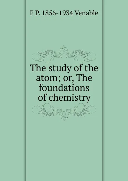 Обложка книги The study of the atom; or, The foundations of chemistry, F P. 1856-1934 Venable