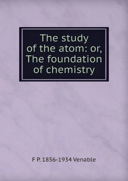 Обложка книги The study of the atom: or, The foundation of chemistry, F P. 1856-1934 Venable