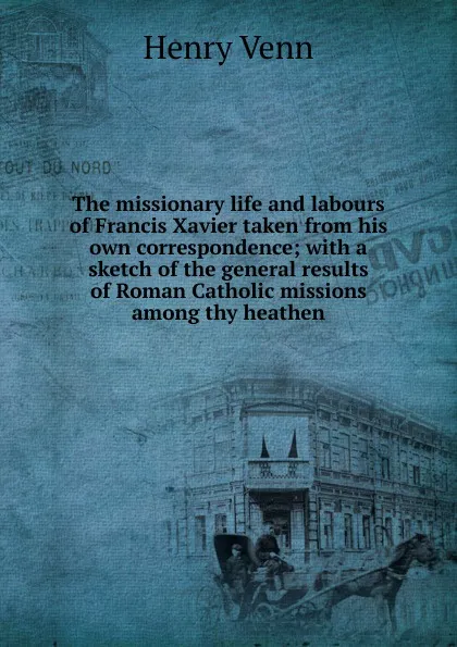 Обложка книги The missionary life and labours of Francis Xavier taken from his own correspondence; with a sketch of the general results of Roman Catholic missions among thy heathen, Henry Venn