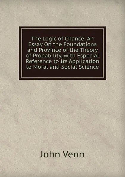 Обложка книги The Logic of Chance: An Essay On the Foundations and Province of the Theory of Probability, with Especial Reference to Its Application to Moral and Social Science, John Venn