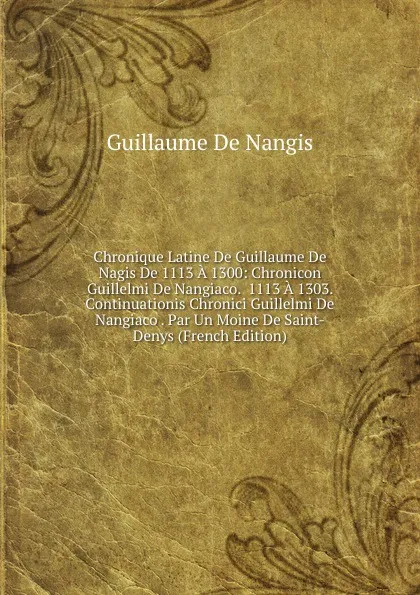 Обложка книги Chronique Latine De Guillaume De Nagis De 1113 A 1300: Chronicon Guillelmi De Nangiaco.  1113 A 1303. Continuationis Chronici Guillelmi De Nangiaco . Par Un Moine De Saint-Denys (French Edition), Guillaume De Nangis