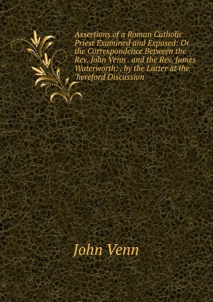 Обложка книги Assertions of a Roman Catholic Priest Examined and Exposed: Or the Correspondence Between the Rev. John Venn . and the Rev. James Waterworth: . by the Latter at the .hereford Discussion.., John Venn