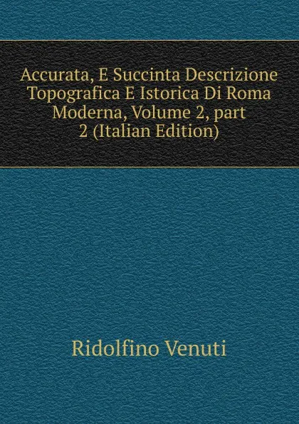 Обложка книги Accurata, E Succinta Descrizione Topografica E Istorica Di Roma Moderna, Volume 2,.part 2 (Italian Edition), Ridolfino Venuti