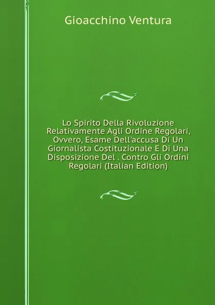 Обложка книги Lo Spirito Della Rivoluzione Relativamente Agli Ordine Regolari, Ovvero, Esame Dell.accusa Di Un Giornalista Costituzionale E Di Una Disposizione Del . Contro Gli Ordini Regolari (Italian Edition), Gioacchino Ventura