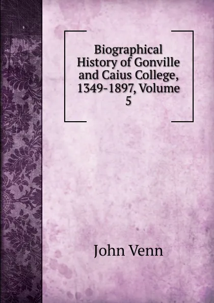 Обложка книги Biographical History of Gonville and Caius College, 1349-1897, Volume 5, John Venn