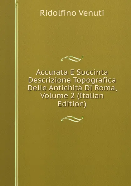 Обложка книги Accurata E Succinta Descrizione Topografica Delle Antichita Di Roma, Volume 2 (Italian Edition), Ridolfino Venuti