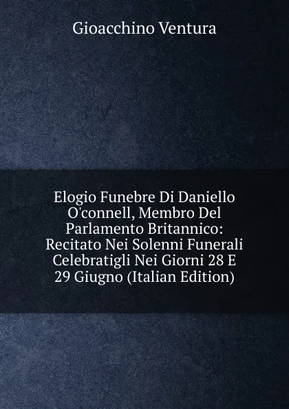 Обложка книги Elogio Funebre Di Daniello O.connell, Membro Del Parlamento Britannico: Recitato Nei Solenni Funerali Celebratigli Nei Giorni 28 E 29 Giugno (Italian Edition), Gioacchino Ventura
