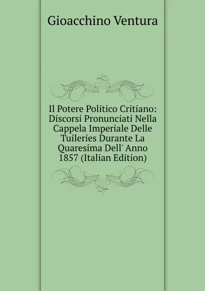 Обложка книги Il Potere Politico Critiano: Discorsi Pronunciati Nella Cappela Imperiale Delle Tuileries Durante La Quaresima Dell. Anno 1857 (Italian Edition), Gioacchino Ventura