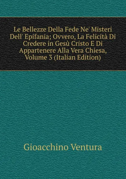 Обложка книги Le Bellezze Della Fede Ne. Misteri Dell. Epifania; Ovvero, La Felicita Di Credere in Gesu Cristo E Di Appartenere Alla Vera Chiesa, Volume 3 (Italian Edition), Gioacchino Ventura