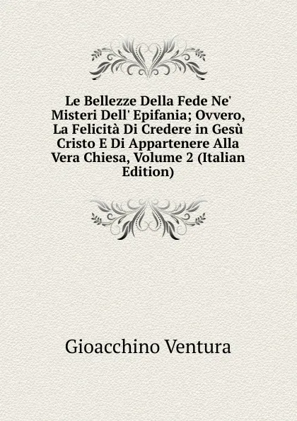 Обложка книги Le Bellezze Della Fede Ne. Misteri Dell. Epifania; Ovvero, La Felicita Di Credere in Gesu Cristo E Di Appartenere Alla Vera Chiesa, Volume 2 (Italian Edition), Gioacchino Ventura