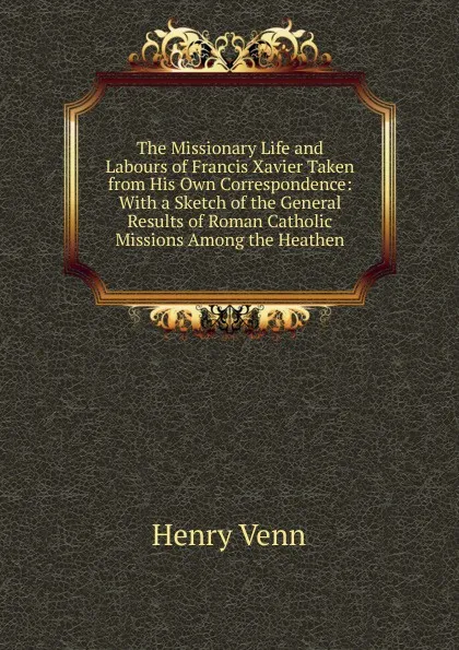 Обложка книги The Missionary Life and Labours of Francis Xavier Taken from His Own Correspondence: With a Sketch of the General Results of Roman Catholic Missions Among the Heathen, Henry Venn