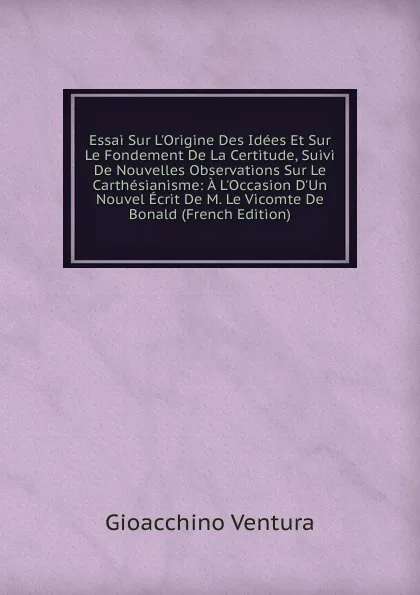 Обложка книги Essai Sur L.Origine Des Idees Et Sur Le Fondement De La Certitude, Suivi De Nouvelles Observations Sur Le Carthesianisme: A L.Occasion D.Un Nouvel Ecrit De M. Le Vicomte De Bonald (French Edition), Gioacchino Ventura