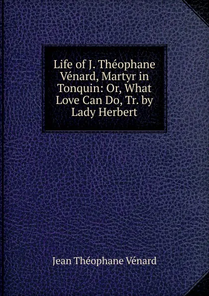 Обложка книги Life of J. Theophane Venard, Martyr in Tonquin: Or, What Love Can Do, Tr. by Lady Herbert, Jean Théophane Vénard