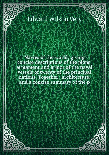 Обложка книги Navies of the world; giving concise descriptions of the plans, armament and armor of the naval vessels of twenty of the principal nations. Together . architecture, and a concise summary of the p, Edward Wilson Very