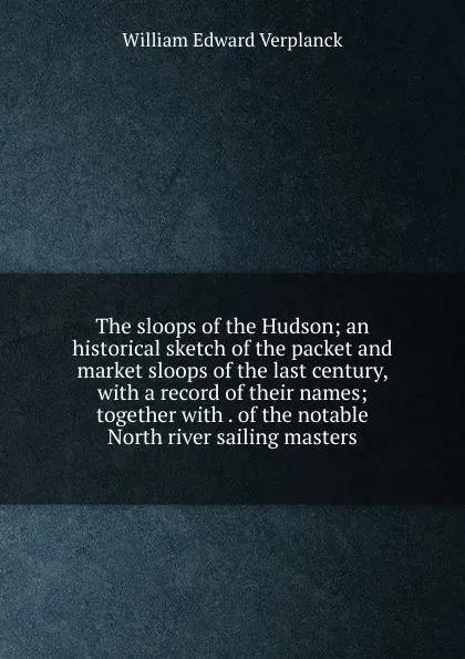 Обложка книги The sloops of the Hudson; an historical sketch of the packet and market sloops of the last century, with a record of their names; together with . of the notable North river sailing masters, William Edward Verplanck