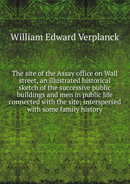 Обложка книги The site of the Assay office on Wall street, an illustrated historical sketch of the successive public buildings and men in public life connected with the site; interspersed with some family history, William Edward Verplanck