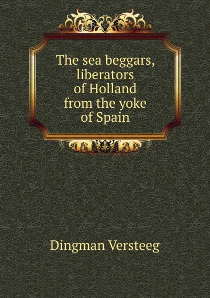 Обложка книги The sea beggars, liberators of Holland from the yoke of Spain, Dingman Versteeg