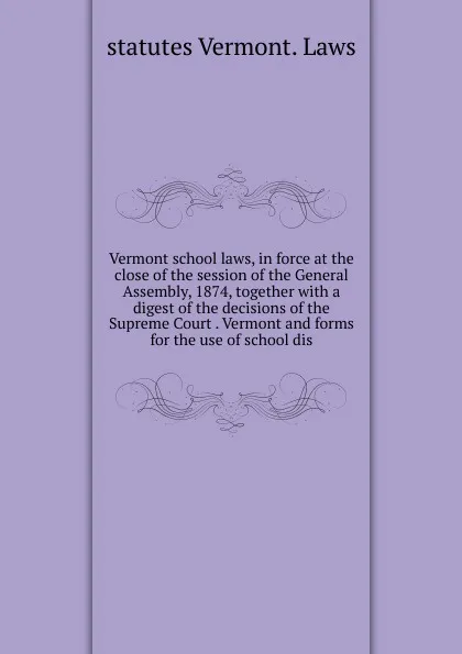 Обложка книги Vermont school laws, in force at the close of the session of the General Assembly, 1874, together with a digest of the decisions of the Supreme Court . Vermont and forms for the use of school dis, statutes Vermont. Laws