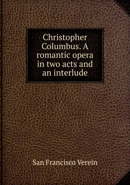 Обложка книги Christopher Columbus. A romantic opera in two acts and an interlude, San Francisco Verein