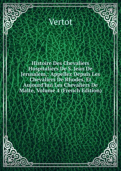 Обложка книги Histoire Des Chevaliers Hospitaliers De S. Jean De Jerusalem,: Appellez Depuis Les Chevaliers De Rhodes, Et Aujourd.hui Les Chevaliers De Malte, Volume 4 (French Edition), Vertot