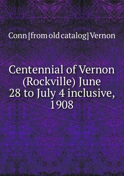 Обложка книги Centennial of Vernon (Rockville) June 28 to July 4 inclusive, 1908, Conn [from old catalog] Vernon