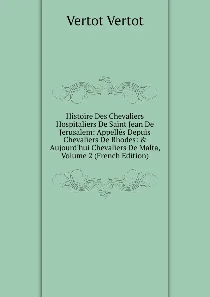 Обложка книги Histoire Des Chevaliers Hospitaliers De Saint Jean De Jerusalem: Appelles Depuis Chevaliers De Rhodes: . Aujourd.hui Chevaliers De Malta, Volume 2 (French Edition), Vertot Vertot