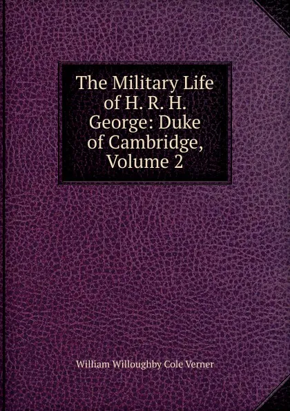 Обложка книги The Military Life of H. R. H. George: Duke of Cambridge, Volume 2, William Willoughby Cole Verner