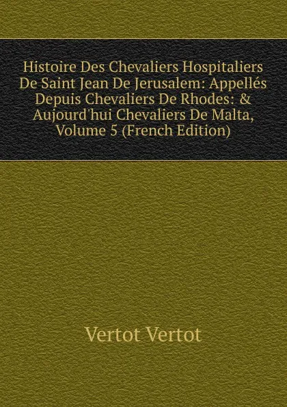 Обложка книги Histoire Des Chevaliers Hospitaliers De Saint Jean De Jerusalem: Appelles Depuis Chevaliers De Rhodes: . Aujourd.hui Chevaliers De Malta, Volume 5 (French Edition), Vertot Vertot