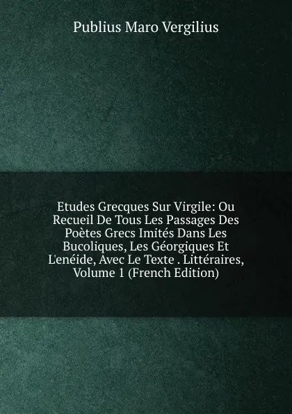 Обложка книги Etudes Grecques Sur Virgile: Ou Recueil De Tous Les Passages Des Poetes Grecs Imites Dans Les Bucoliques, Les Georgiques Et L.eneide, Avec Le Texte . Litteraires, Volume 1 (French Edition), Publius Maro Vergilius