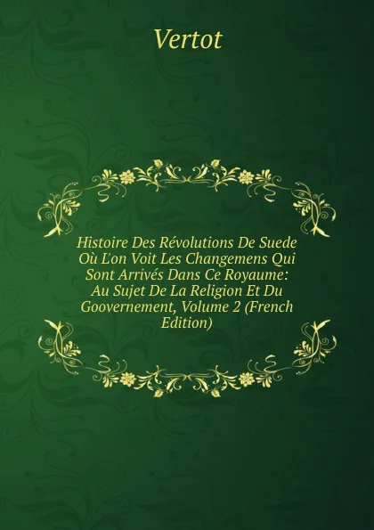 Обложка книги Histoire Des Revolutions De Suede Ou L.on Voit Les Changemens Qui Sont Arrives Dans Ce Royaume: Au Sujet De La Religion Et Du Goovernement, Volume 2 (French Edition), Vertot