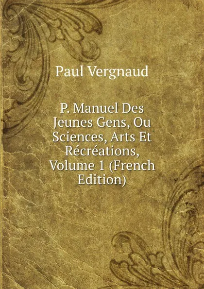 Обложка книги P. Manuel Des Jeunes Gens, Ou Sciences, Arts Et Recreations, Volume 1 (French Edition), Paul Vergnaud